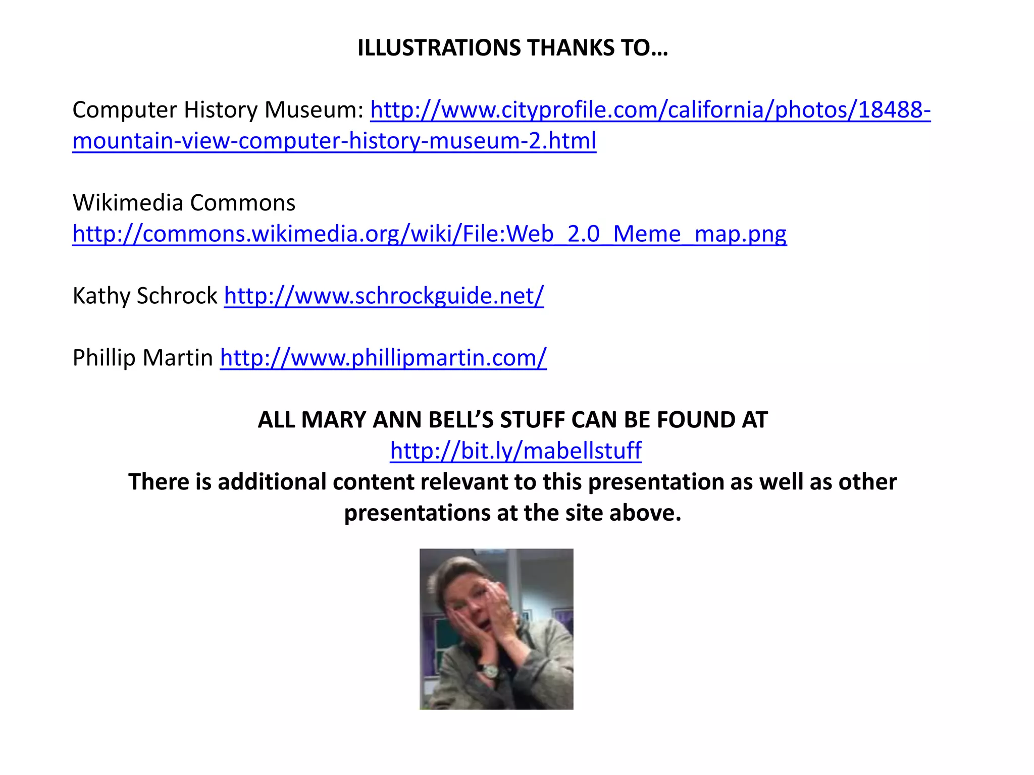 ILLUSTRATIONS THANKS TO…

Computer History Museum: http://www.cityprofile.com/california/photos/18488-
mountain-view-computer-history-museum-2.html

Wikimedia Commons
http://commons.wikimedia.org/wiki/File:Web_2.0_Meme_map.png

Kathy Schrock http://www.schrockguide.net/

Phillip Martin http://www.phillipmartin.com/

                 ALL MARY ANN BELL’S STUFF CAN BE FOUND AT
                              http://bit.ly/mabellstuff
     There is additional content relevant to this presentation as well as other
                          presentations at the site above.
 