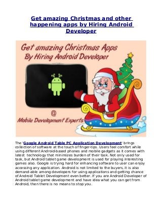Get amazing Christmas and other
        happening apps by Hiring Android
                   Developer




The 'Google Android Table PC Application Development' brings
collection of software at the touch of finger-tips. Users feel comfort while
using different Android-based phones and mobile gadgets as it comes with
latest technology that minimizes burden of their task. Not only used for
task, but Android tablet game development is used for playing interesting
games also. Google is trying hard for enhancing software to user can enjoy
accessing any application. Android is not limited to the buyers, it is also
demand-able among developers for using applications and getting chance
of Android Tablet Development even better. If you are Android Developer of
Android tablet game development and have idea what you can get from
Android, then there is no means to stop you.
 