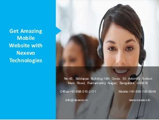 Get Amazing
Mobile
Website with
Nexevo
Technologies
No:43, Siddappa Building,10th Cross, St Antony's School
Main Road, Ramamurthy Nagar, Bangalore -560016
Office:+91-888-010-2111 Mobile:+91-959-150-5948
info@nexevo.in www.nexevo.in
 