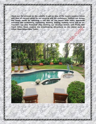 check out the pictures on the website to get an idea of the luxury vacation house
and read all reviews given by our existing and old customers. Visitors can access
the beach easily by spending a full day on the beach with many beachside
activities like sunbathing, swimming, boating, fishing, walking tours and so on.
Travelers can play Pickleball after booking our vacation rentals with Pickle Ball
Court Hilton Head, explore the breathtaking attractions on the island such as
Hilton Head Island Bike Trails.
 