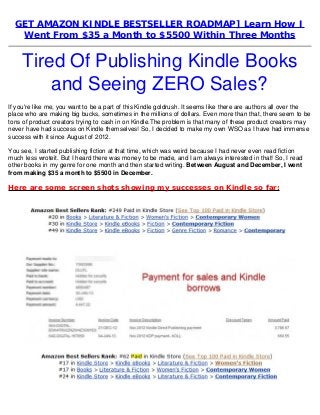 GET AMAZON KINDLE BESTSELLER ROADMAP] Learn How I
Went From $35 a Month to $5500 Within Three Months
Tired Of Publishing Kindle Books
and Seeing ZERO Sales?
If you're like me, you want to be a part of this Kindle goldrush. It seems like there are authors all over the
place who are making big bucks, sometimes in the millions of dollars. Even more than that, there seem to be
tons of product creators trying to cash in on Kindle.The problem is that many of these product creators may
never have had success on Kindle themselves! So, I decided to make my own WSO as I have had immense
success with it since August of 2012.
You see, I started publishing fiction at that time, which was weird because I had never even read fiction
much less wroteit. But I heard there was money to be made, and I am always interested in that! So, I read
other books in my genre for one month and then started writing. Between August and December, I went
from making $35 a month to $5500 in December.
Here are some screen shots showing my successes on Kindle so far:
 