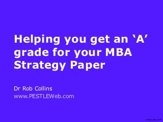 Helping you get an ‘A’
grade for your MBA
Strategy Paper
Dr Rob Collins
www.PESTLEWeb.com

                     © Rob Collins 2010
 