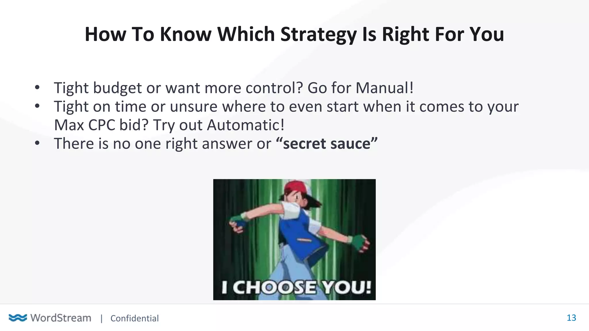 | Confidential 13
How To Know Which Strategy Is Right For You
• Tight budget or want more control? Go for Manual!
• Tight on time or unsure where to even start when it comes to your
Max CPC bid? Try out Automatic!
• There is no one right answer or “secret sauce”
 