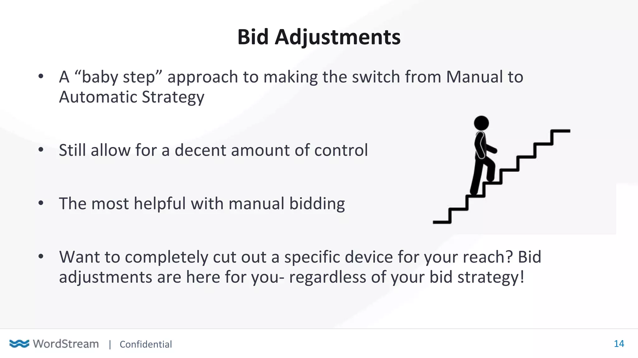 | Confidential 14
Bid Adjustments
• A “baby step” approach to making the switch from Manual to
Automatic Strategy
• Still allow for a decent amount of control
• The most helpful with manual bidding
• Want to completely cut out a specific device for your reach? Bid
adjustments are here for you- regardless of your bid strategy!
 