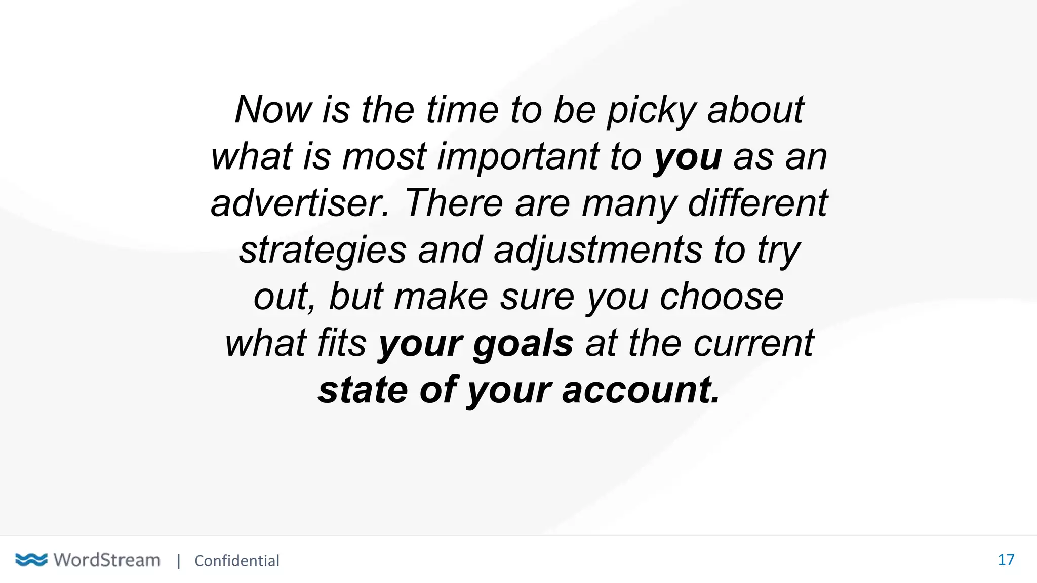 | Confidential 17
Now is the time to be picky about
what is most important to you as an
advertiser. There are many different
strategies and adjustments to try
out, but make sure you choose
what fits your goals at the current
state of your account.
 
