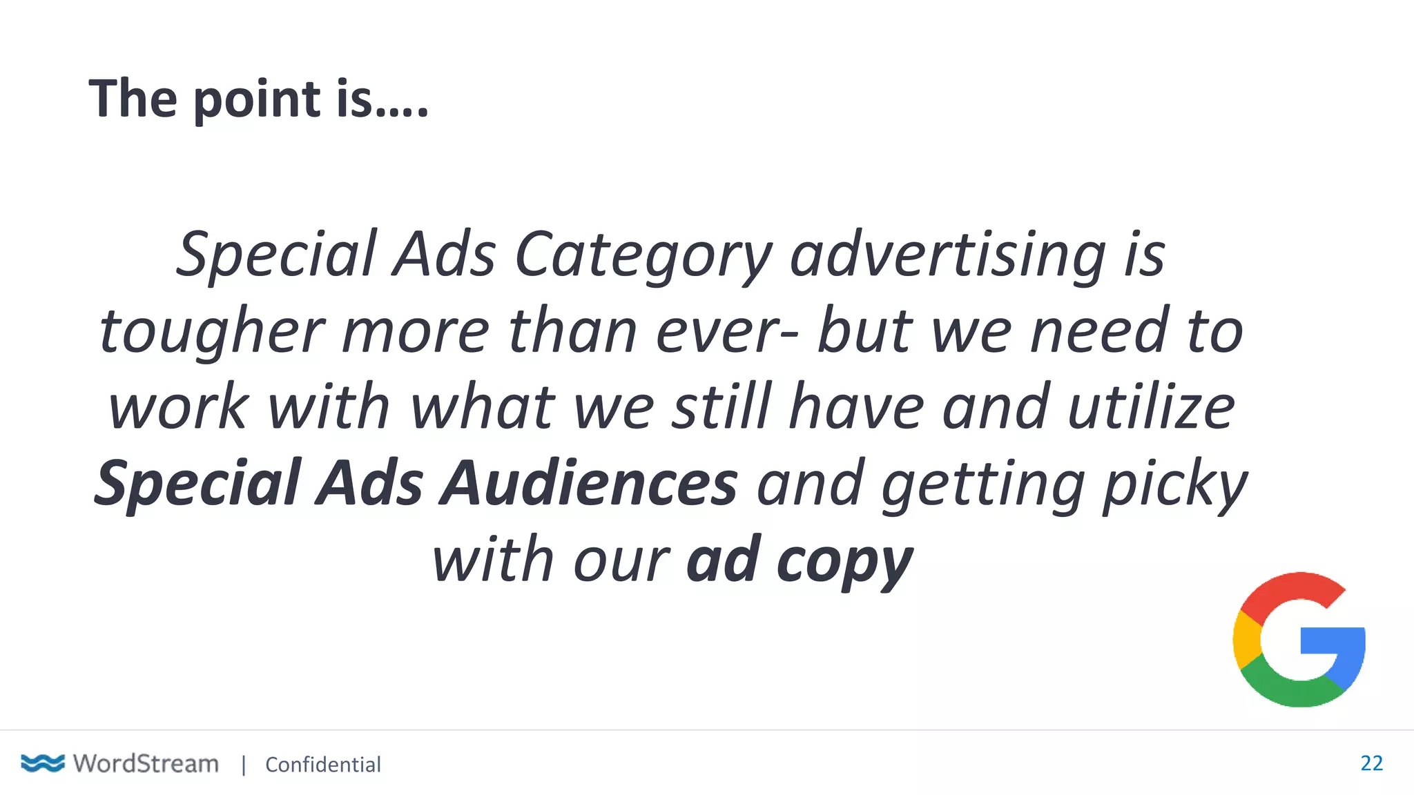 | Confidential 22
The point is….
Special Ads Category advertising is
tougher more than ever- but we need to
work with what we still have and utilize
Special Ads Audiences and getting picky
with our ad copy
 