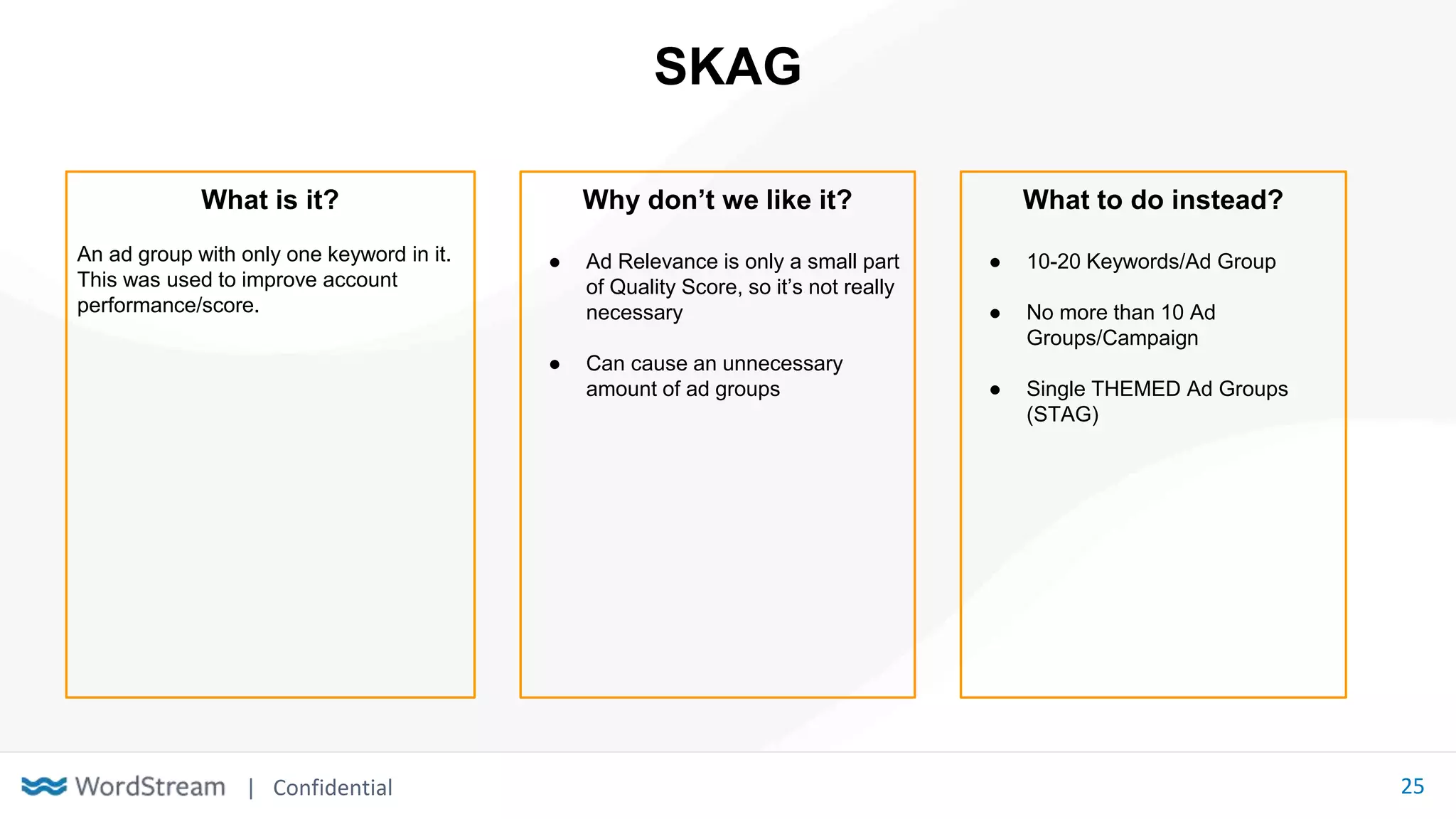 | Confidential 25
SKAG
What is it?
An ad group with only one keyword in it.
This was used to improve account
performance/score.
Why don’t we like it?
● Ad Relevance is only a small part
of Quality Score, so it’s not really
necessary
● Can cause an unnecessary
amount of ad groups
What to do instead?
● 10-20 Keywords/Ad Group
● No more than 10 Ad
Groups/Campaign
● Single THEMED Ad Groups
(STAG)
 