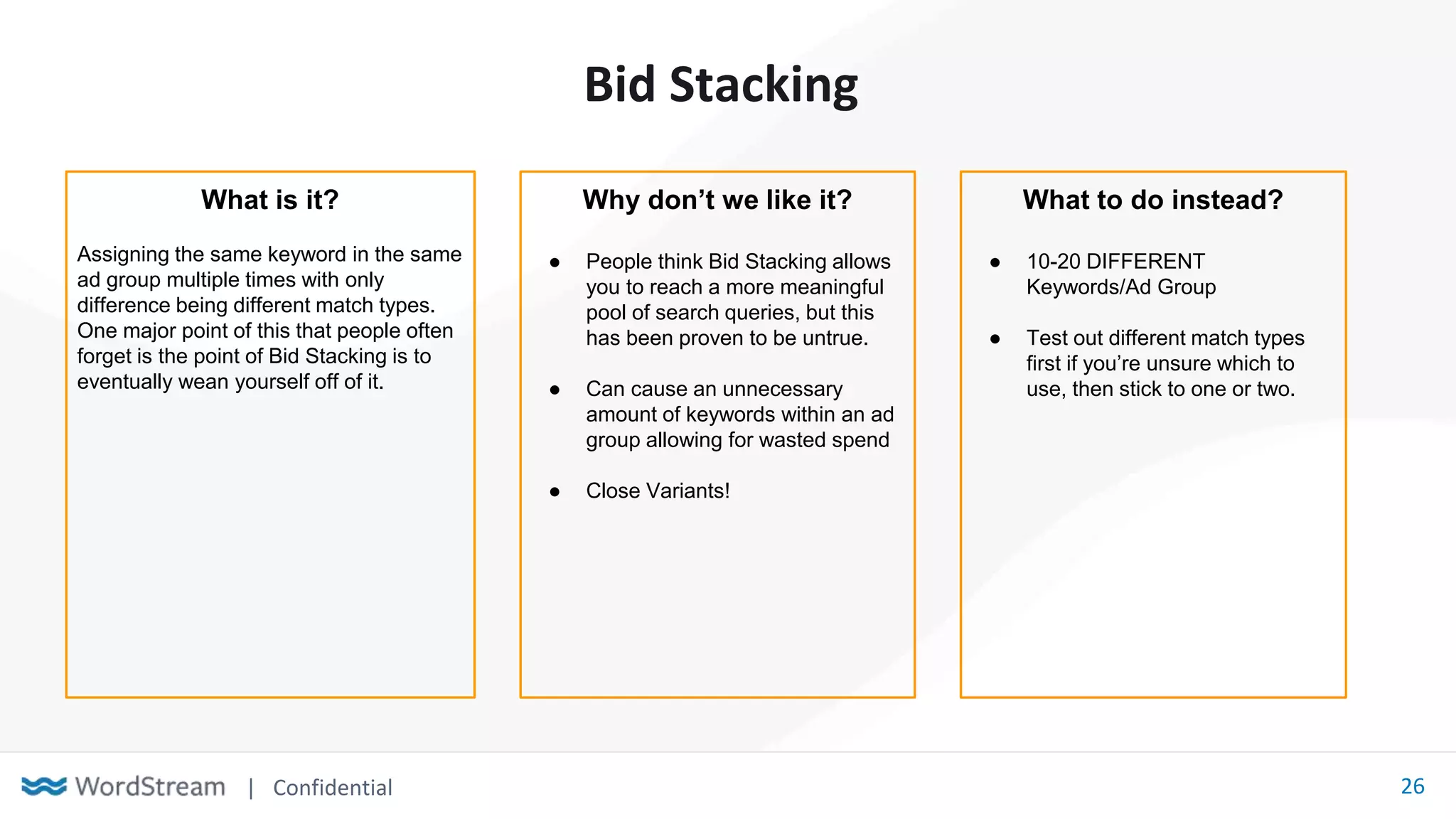 | Confidential 26
Bid Stacking
What is it?
Assigning the same keyword in the same
ad group multiple times with only
difference being different match types.
One major point of this that people often
forget is the point of Bid Stacking is to
eventually wean yourself off of it.
Why don’t we like it?
● People think Bid Stacking allows
you to reach a more meaningful
pool of search queries, but this
has been proven to be untrue.
● Can cause an unnecessary
amount of keywords within an ad
group allowing for wasted spend
● Close Variants!
What to do instead?
● 10-20 DIFFERENT
Keywords/Ad Group
● Test out different match types
first if you’re unsure which to
use, then stick to one or two.
 
