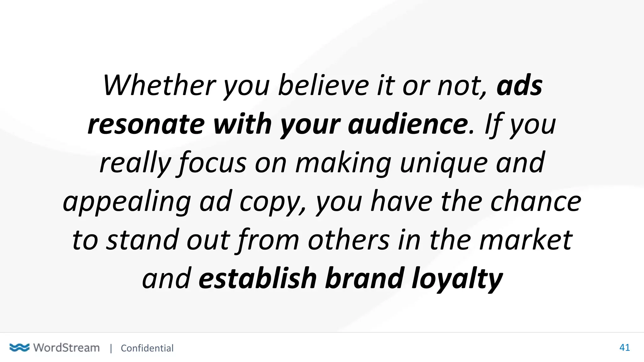 | Confidential 41
Whether you believe it or not, ads
resonate with your audience. If you
really focus on making unique and
appealing ad copy, you have the chance
to stand out from others in the market
and establish brand loyalty
 