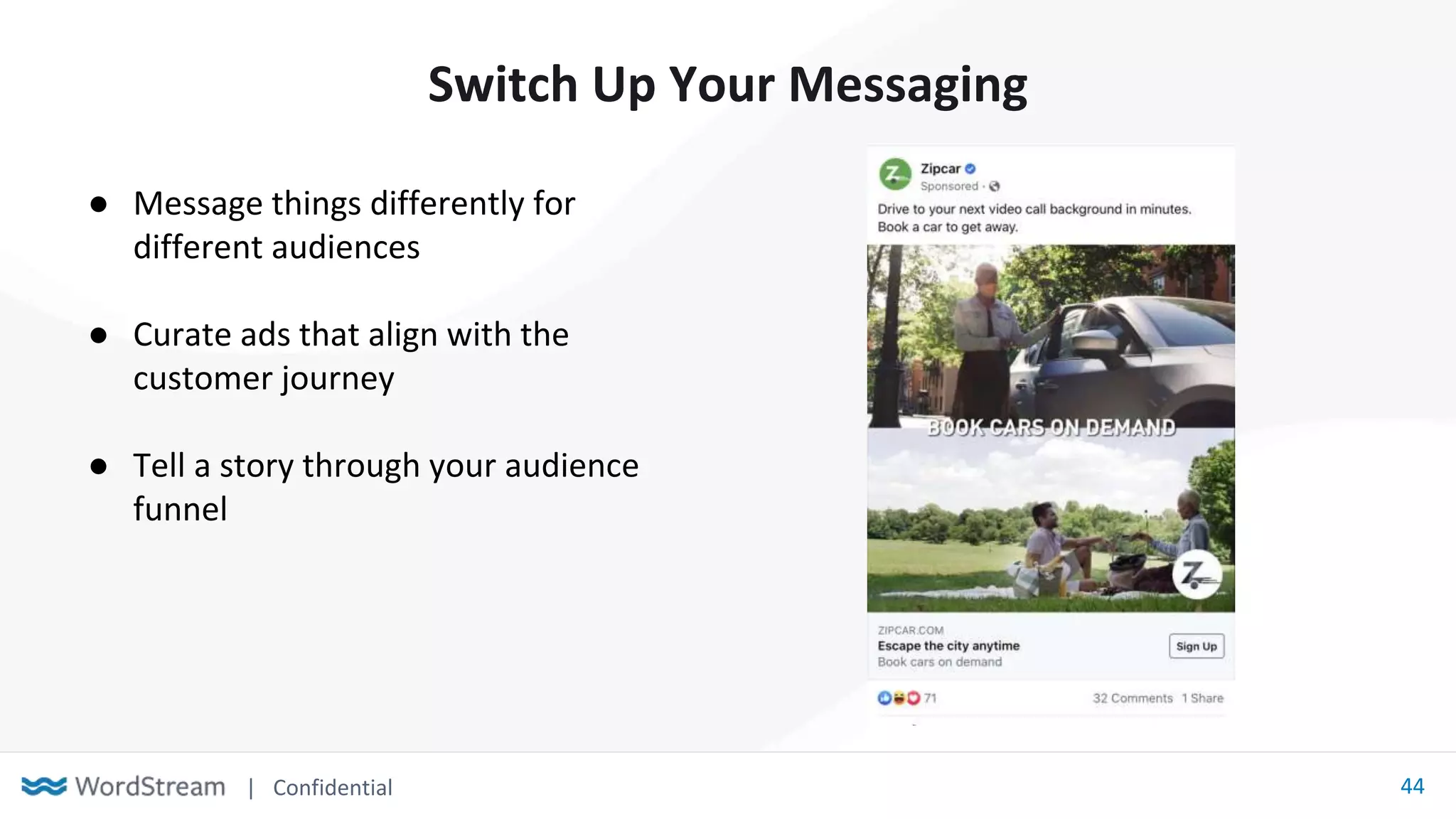 | Confidential 44
Switch Up Your Messaging
● Message things differently for
different audiences
● Curate ads that align with the
customer journey
● Tell a story through your audience
funnel
 