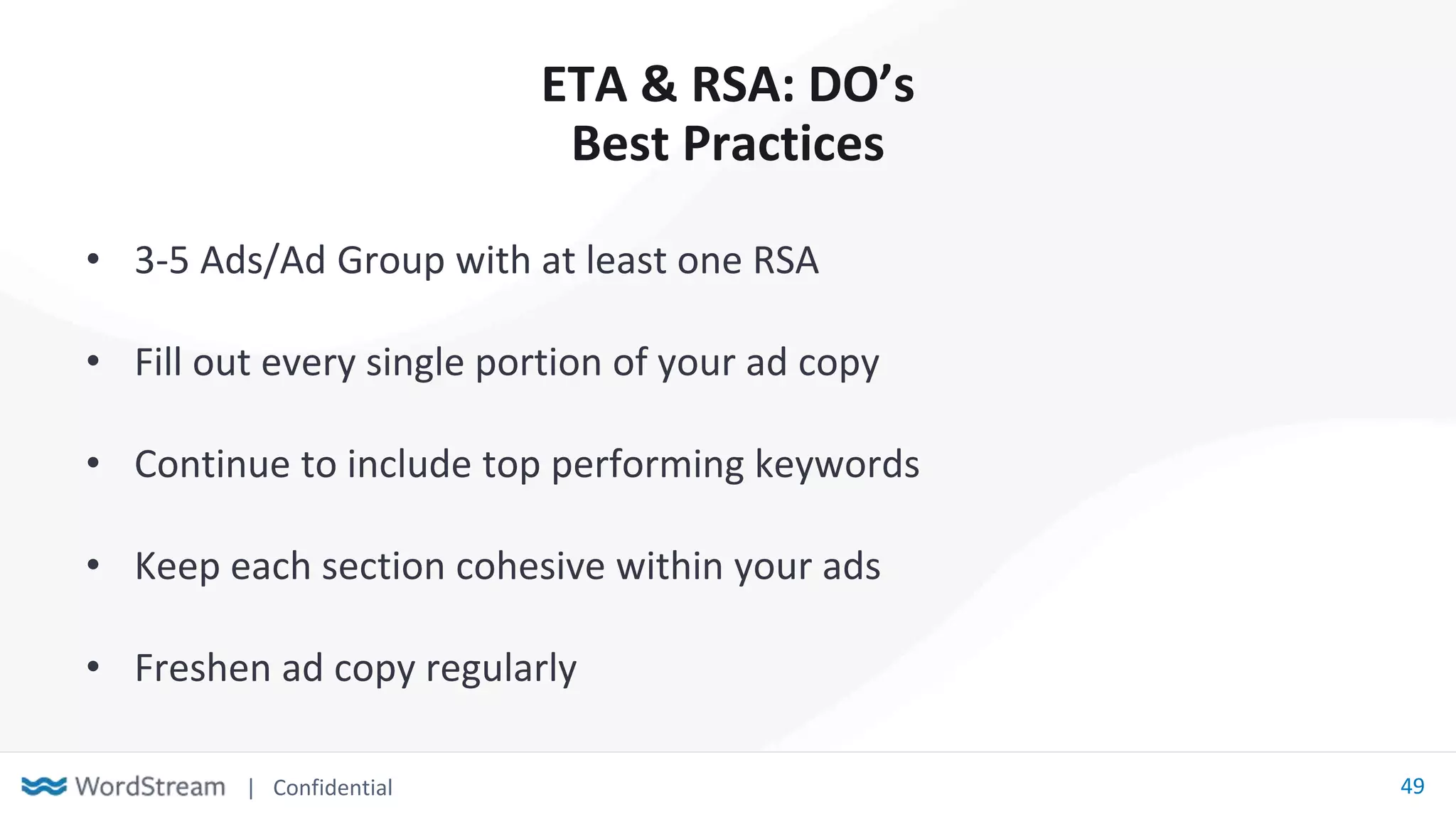 | Confidential 49
ETA & RSA: DO’s
Best Practices
• 3-5 Ads/Ad Group with at least one RSA
• Fill out every single portion of your ad copy
• Continue to include top performing keywords
• Keep each section cohesive within your ads
• Freshen ad copy regularly
 