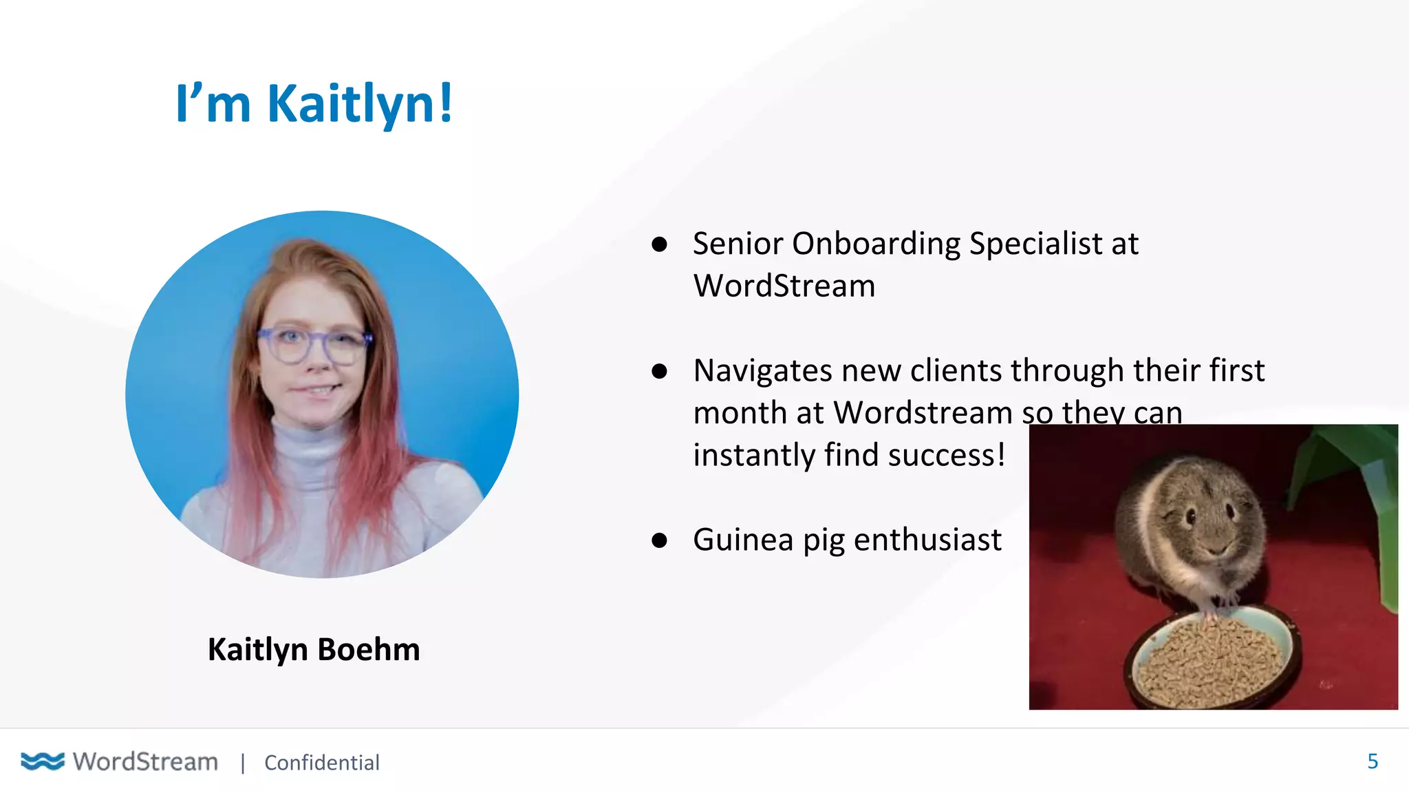 | Confidential 5
I’m Kaitlyn!
● Senior Onboarding Specialist at
WordStream
● Navigates new clients through their first
month at Wordstream so they can
instantly find success!
● Guinea pig enthusiast
Kaitlyn Boehm
 