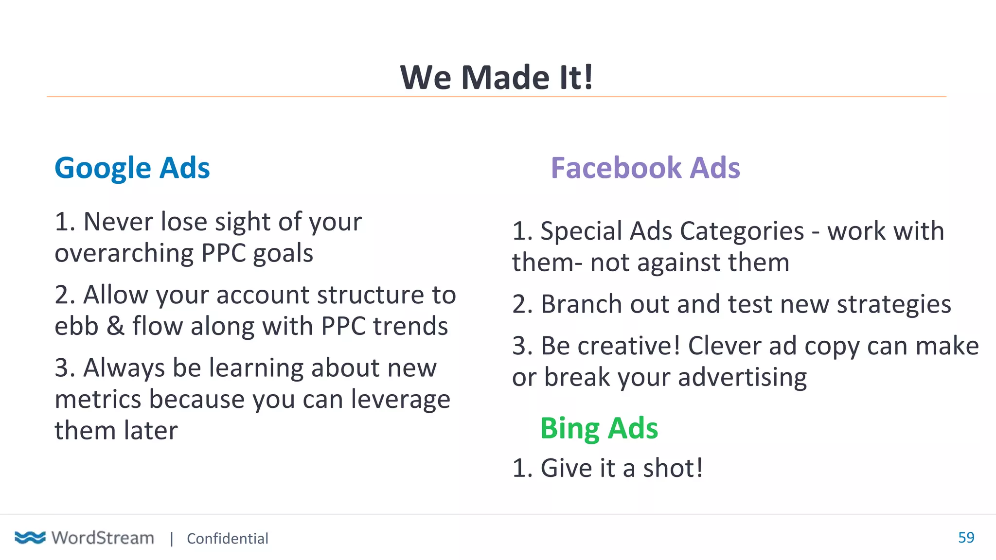 | Confidential 59
Google Ads Facebook Ads
We Made It!
1. Special Ads Categories - work with
them- not against them
2. Branch out and test new strategies
3. Be creative! Clever ad copy can make
or break your advertising
1. Never lose sight of your
overarching PPC goals
2. Allow your account structure to
ebb & flow along with PPC trends
3. Always be learning about new
metrics because you can leverage
them later Bing Ads
1. Give it a shot!
 
