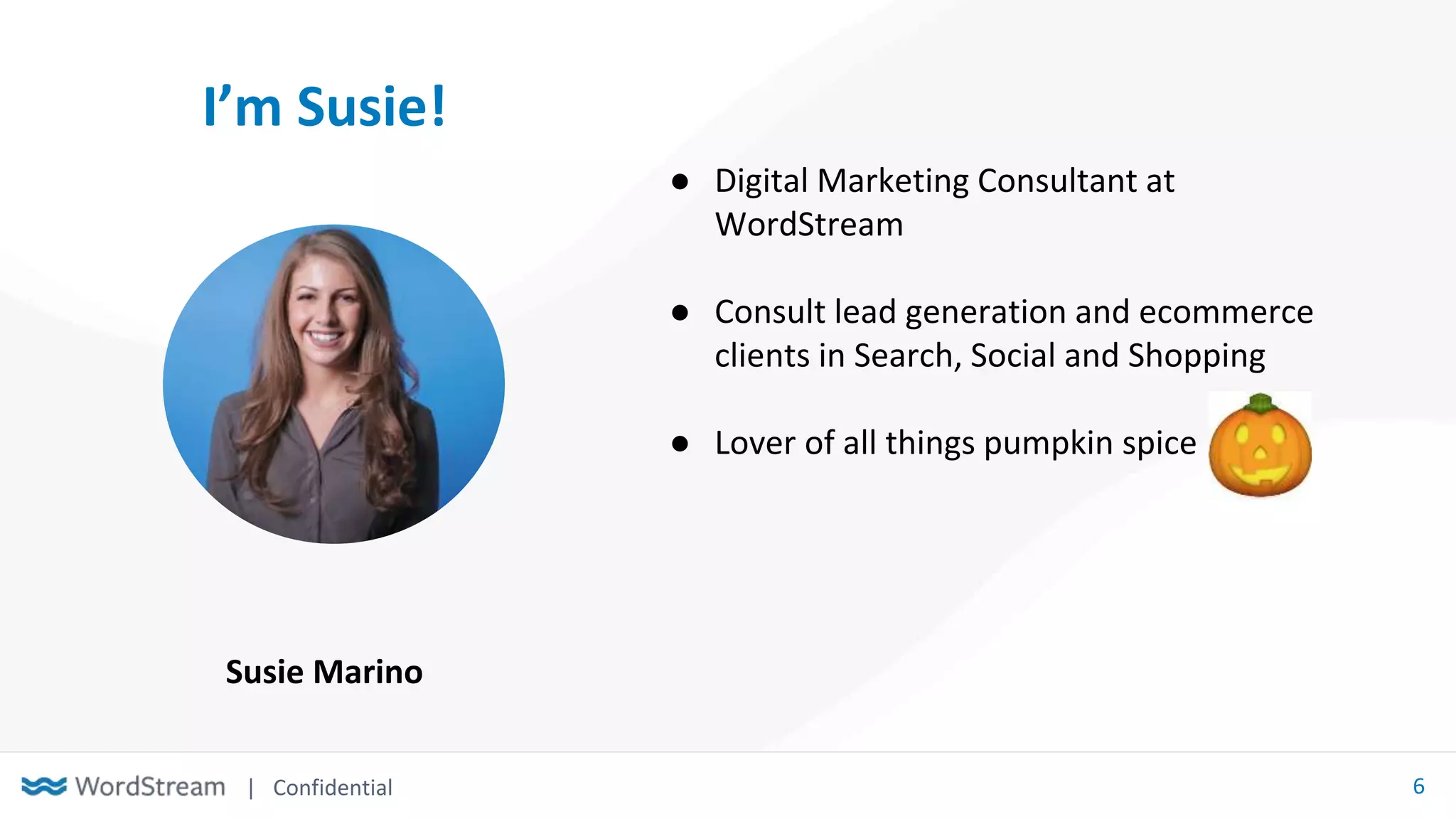 | Confidential 6
I’m Susie!
● Digital Marketing Consultant at
WordStream
● Consult lead generation and ecommerce
clients in Search, Social and Shopping
● Lover of all things pumpkin spice
Susie Marino
 