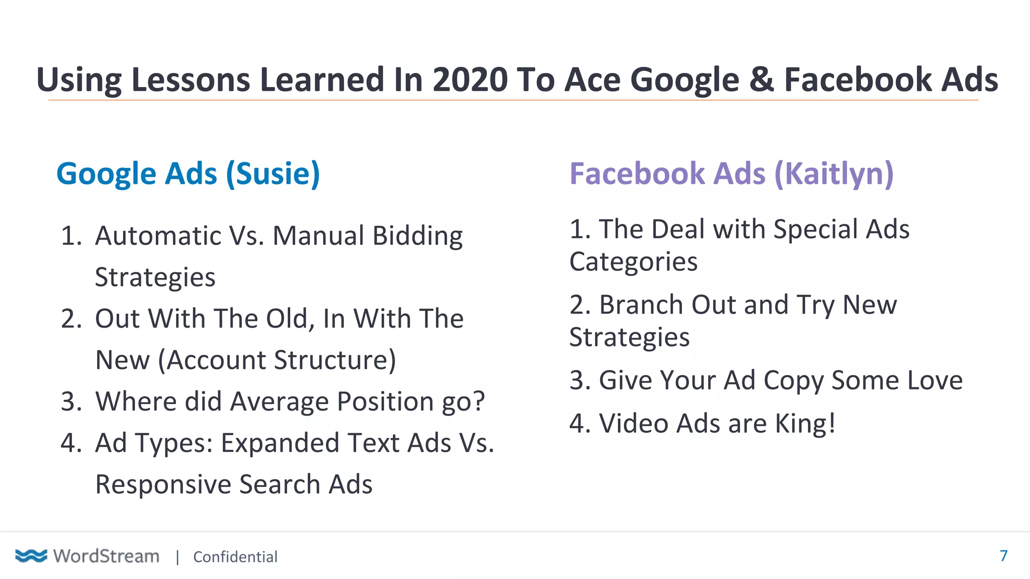 | Confidential 7
Google Ads (Susie) Facebook Ads (Kaitlyn)
Using Lessons Learned In 2020 To Ace Google & Facebook Ads
1. Automatic Vs. Manual Bidding
Strategies
2. Out With The Old, In With The
New (Account Structure)
3. Where did Average Position go?
4. Ad Types: Expanded Text Ads Vs.
Responsive Search Ads
1. The Deal with Special Ads
Categories
2. Branch Out and Try New
Strategies
3. Give Your Ad Copy Some Love
4. Video Ads are King!
 