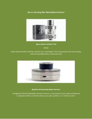 Get an Amazing Rda Rebuildable Atomizer
Aspire Atlantis Sub Ohm Tank
$44.99
Aspire Atlantis Sub Ohm Tank has raised the bar to new heights. This next generation tank system brings
improved adjustable airflow and Sub Ohm coils
Big Block 454 Style Rebuildable Atomizer
The Big Block 454 Style Rebuildable Atomizer clone has a 5 post design for up to quad coil builds and
an adjustable airflow control that allows you to open up either 1,2, or 4 holes at a time.
 