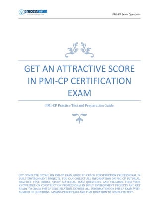 PMI-CP Exam Questions
GET AN ATTRACTIVE SCORE
IN PMI-CP CERTIFICATION
EXAM
PMI-CP Practice Test and Preparation Guide
GET COMPLETE DETAIL ON PMI-CP EXAM GUIDE TO CRACK CONSTRUCTION PROFESSIONAL IN
BUILT ENVIRONMENT PROJECTS. YOU CAN COLLECT ALL INFORMATION ON PMI-CP TUTORIAL,
PRACTICE TEST, BOOKS, STUDY MATERIAL, EXAM QUESTIONS, AND SYLLABUS. FIRM YOUR
KNOWLEDGE ON CONSTRUCTION PROFESSIONAL IN BUILT ENVIRONMENT PROJECTS AND GET
READY TO CRACK PMI-CP CERTIFICATION. EXPLORE ALL INFORMATION ON PMI-CP EXAM WITH
NUMBER OF QUESTIONS, PASSING PERCENTAGE AND TIME DURATION TO COMPLETE TEST.
 