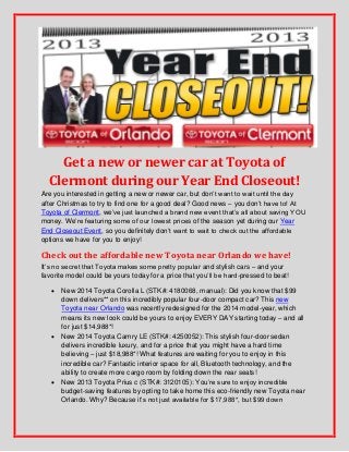 Get a new or newer car at Toyota of
Clermont during our Year End Closeout!
Are you interested in getting a new or newer car, but don’t want to wait until the day
after Christmas to try to find one for a good deal? Good news – you don’t have to! At
Toyota of Clermont, we’ve just launched a brand new event that’s all about saving YOU
money. We’re featuring some of our lowest prices of the season yet during our Year
End Closeout Event, so you definitely don’t want to wait to check out the affordable
options we have for you to enjoy!

Check out the affordable new Toyota near Orlando we have!
It’s no secret that Toyota makes some pretty popular and stylish cars – and your
favorite model could be yours today for a price that you’ll be hard-pressed to beat!






New 2014 Toyota Corolla L (STK#: 4180068, manual): Did you know that $99
down delivers** on this incredibly popular four-door compact car? This new
Toyota near Orlando was recently redesigned for the 2014 model-year, which
means its new look could be yours to enjoy EVERY DAY starting today – and all
for just $14,988*!
New 2014 Toyota Camry LE (STK#: 4250052): This stylish four-door sedan
delivers incredible luxury, and for a price that you might have a hard time
believing – just $18,988*! What features are waiting for you to enjoy in this
incredible car? Fantastic interior space for all, Bluetooth technology, and the
ability to create more cargo room by folding down the rear seats!
New 2013 Toyota Prius c (STK#: 3120105): You’re sure to enjoy incredible
budget-saving features by opting to take home this eco-friendly new Toyota near
Orlando. Why? Because it’s not just available for $17,988*, but $99 down

 