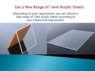Depending on your requirement, you can choose a
new range of 1mm acrylic sheets according to
your choice and requirement.
 