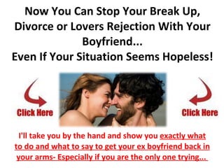 Now You Can Stop Your Break Up, Divorce or Lovers Rejection With Your Boyfriend... Even If Your Situation Seems Hopeless! I'll take you by the hand and show you  exactly what to do and what to say to get your ex boyfriend back in your arms- Especially if you are the only one trying...  