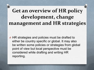 Get an overview of HR policy development, change management and HR strategies HR strategies and policies must be drafted to either be country specific or global. It may also be written some policies or strategies from global point of view but local perspective must be considered while drafting and writing HR reporting. 