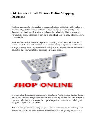 Get Answers To All Of Your Online Shopping
Questions
Not long ago, people who needed to purchase holiday or birthday gifts had to get
dressed and go to the store in order to do their shopping. Getting ready to go
shopping and having to deal with crowds can literally drain all of your energy.
Fortunately, online shopping is now an option. Read here for great advice on how
to shop online.
Make sure that when you make a purchase online, you are aware of if the site is
secure or not. You do not want your information being compromised in this day
and age. Identity theft is quite common, and you must protect your information at
all cost so that you wish to keep making purchases online.

A good online shopping tip to remember is to leave feedback after buying from a
source you've never bought from before. This will help both of you because you'll
remember whether or not you've had a good experience from them, and they will
also gain a reputation as a seller.
Before making a purchase, compare prices on several websites. Look for special
coupons and offers on these websites to make sure you are getting the best deal

 