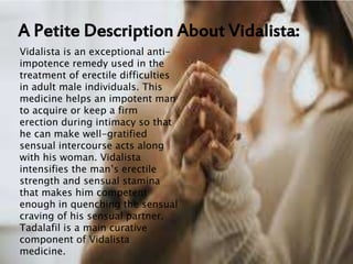 A Petite Description About Vidalista:
Vidalista is an exceptional anti-
impotence remedy used in the
treatment of erectile difficulties
in adult male individuals. This
medicine helps an impotent man
to acquire or keep a firm
erection during intimacy so that
he can make well-gratified
sensual intercourse acts along
with his woman. Vidalista
intensifies the man’s erectile
strength and sensual stamina
that makes him competent
enough in quenching the sensual
craving of his sensual partner.
Tadalafil is a main curative
component of Vidalista
medicine.
 