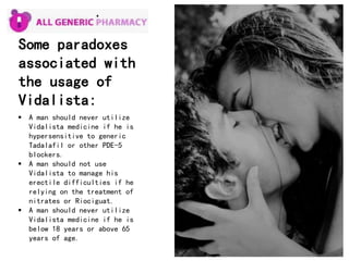 Some paradoxes
associated with
the usage of
Vidalista:
 A man should never utilize
Vidalista medicine if he is
hypersensitive to generic
Tadalafil or other PDE-5
blockers.
 A man should not use
Vidalista to manage his
erectile difficulties if he
relying on the treatment of
nitrates or Riociguat.
 A man should never utilize
Vidalista medicine if he is
below 18 years or above 65
years of age.
 