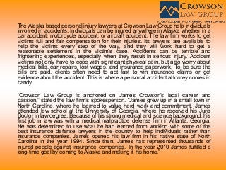 The Alaska based personal injury lawyers at Crowson Law Group help individuals
involved in accidents. Individuals can be injured anywhere in Alaska whether in a
car accident, motorcycle accident, or aircraft accident. The law firm works to get
victims full and fair compensation for their injuries. Its lawyers are available to
help the victims every step of the way, and they will work hard to get a
reasonable settlement in the victim’s case. Accidents can be terrible and
frightening experiences, especially when they result in serious injury. Accident
victims not only have to cope with significant physical pain, but also worry about
medical bills, car repairs, lost wages, and insurance paperwork. To be sure the
bills are paid, clients often need to act fast to win insurance claims or get
evidence about the accident. This is where a personal accident attorney comes in
handy.
“Crowson Law Group is anchored on James Crowson’s legal career and
passion,” stated the law firm’s spokesperson. “James grew up in a small town in
North Carolina, where he learned to value hard work and commitment. James
attended law school at the University of Georgia, where he received his Juris
Doctor in law degree. Because of his strong medical and science background, his
first job in law was with a medical malpractice defense firm in Atlanta, Georgia.
He was determined to use what he had learned from working with some of the
best insurance defense lawyers in the country to help individuals rather than
insurance companies. James opened his law firm in his native state of North
Carolina in the year 1994. Since then, James has represented thousands of
injured people against insurance companies. In the year 2010 James fulfilled a
long-time goal by coming to Alaska and making it his home.”
 