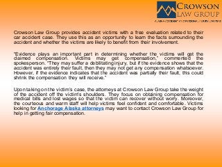 Crowson Law Group provides accident victims with a free evaluation related to their
car accident case. They use this as an opportunity to learn the facts surrounding the
accident and whether the victims are likely to benefit from their involvement.
“Evidence plays an important part in determining whether the victims will get the
claimed compensation. Victims may get compensation,” commented the
spokesperson. “They may suffer a debilitating injury, but if the evidence shows that the
accident was entirely their fault, then they may not get any compensation whatsoever.
However, if the evidence indicates that the accident was partially their fault, this could
shrink the compensation they will receive.”
Upon taking on the victim’s case, the attorneys at Crowson Law Group take the weight
of the accident off the victim's shoulders. They focus on obtaining compensation for
medical bills and lost wages so that the victim can recover without worry. Moreover,
the courteous and warm staff will help victims feel confident and comfortable. Victims
looking for Anchorage Alaska attorneys may want to contact Crowson Law Group for
help in getting fair compensation.
 