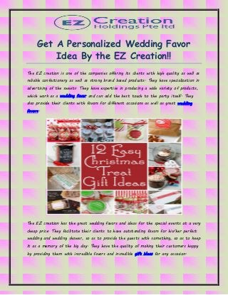 Get A Personalized Wedding Favor
Idea By the EZ Creation!!
The EZ creation is one of the companies offering its clients with high quality as well as
reliable confectionery as well as strong brand based products. They have specialization in
advertising of the sweets. They have expertise in producing a wide variety of products,
which work as a wedding favor and can add the best touch to the party itself. They
also provide their clients with favors for different occasions as well as great wedding
favors.
The EZ creation has the great wedding favors and ideas for the special events at a very
cheap price. They facilitate their clients to have outstanding favors for his/her perfect
wedding and wedding shower, so as to provide the guests with something, so as to keep
it as a memory of the big day. They have the quality of making their customers happy
by providing them with incredible favors and incredible gift ideas for any occasion.
 