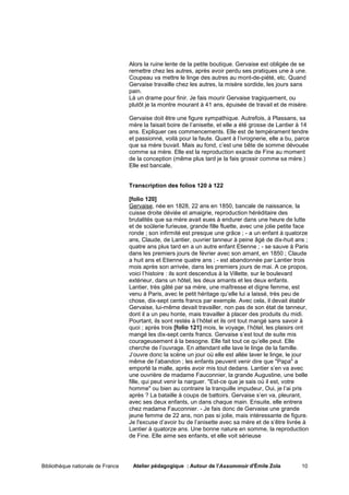 Alors la ruine lente de la petite boutique. Gervaise est obligée de se
                                   remettre chez les autres, après avoir perdu ses pratiques une à une.
                                   Coupeau va mettre le linge des autres au mont-de-piété, etc. Quand
                                   Gervaise travaille chez les autres, la misère sordide, les jours sans
                                   pain.
                                   Là un drame pour finir. Je fais mourir Gervaise tragiquement, ou
                                   plutôt je la montre mourant à 41 ans, épuisée de travail et de misère.

                                   Gervaise doit être une figure sympathique. Autrefois, à Plassans, sa
                                   mère la faisait boire de l’anisette, et elle a été grosse de Lantier à 14
                                   ans. Expliquer ces commencements. Elle est de tempérament tendre
                                   et passionné, voilà pour la faute. Quant à l’ivrognerie, elle a bu, parce
                                   que sa mère buvait. Mais au fond, c’est une bête de somme dévouée
                                   comme sa mère. Elle est la reproduction exacte de Fine au moment
                                   de la conception (même plus tard je la fais grossir comme sa mère.)
                                   Elle est bancale,


                                   Transcription des folios 120 à 122

                                   [folio 120]
                                   Gervaise, née en 1828, 22 ans en 1850, bancale de naissance, la
                                   cuisse droite déviée et amaigrie, reproduction héréditaire des
                                   brutalités que sa mère avait eues à endurer dans une heure de lutte
                                   et de soûlerie furieuse, grande fille fluette, avec une jolie petite face
                                   ronde ; son infirmité est presque une grâce ; - a un enfant à quatorze
                                   ans, Claude, de Lantier, ouvrier tanneur à peine âgé de dix-huit ans ;
                                   quatre ans plus tard en a un autre enfant Etienne ; - se sauve à Paris
                                   dans les premiers jours de février avec son amant, en 1850 ; Claude
                                   a huit ans et Etienne quatre ans ; - est abandonnée par Lantier trois
                                   mois après son arrivée, dans les premiers jours de mai. A ce propos,
                                   voici l’histoire : ils sont descendus à la Villette, sur le boulevard
                                   extérieur, dans un hôtel, les deux amants et les deux enfants.
                                   Lantier, très gâté par sa mère, une maîtresse et digne femme, est
                                   venu à Paris, avec le petit héritage qu’elle lui a laissé, très peu de
                                   chose, dix-sept cents francs par exemple. Avec cela, il devait établir
                                   Gervaise, lui-même devait travailler, non pas de son état de tanneur,
                                   dont il a un peu honte, mais travailler à placer des produits du midi.
                                   Pourtant, ils sont restés à l’hôtel et ils ont tout mangé sans savoir à
                                   quoi ; après trois [folio 121] mois, le voyage, l’hôtel, les plaisirs ont
                                   mangé les dix-sept cents francs. Gervaise s’est tout de suite mis
                                   courageusement à la besogne. Elle fait tout ce qu’elle peut. Elle
                                   cherche de l’ouvrage. En attendant elle lave le linge de la famille.
                                   J’ouvre donc la scène un jour où elle est allée laver le linge, le jour
                                   même de l’abandon ; les enfants peuvent venir dire que "Papa" a
                                   emporté la malle, après avoir mis tout dedans. Lantier s’en va avec
                                   une ouvrière de madame Fauconnier, la grande Augustine, une belle
                                   fille, qui peut venir la narguer. "Est-ce que je sais où il est, votre
                                   homme" ou bien au contraire la tranquille impudeur, Oui, je l’ai pris
                                   après ? La bataille à coups de battoirs. Gervaise s’en va, pleurant,
                                   avec ses deux enfants, un dans chaque main. Ensuite, elle entrera
                                   chez madame Fauconnier. - Je fais donc de Gervaise une grande
                                   jeune femme de 22 ans, non pas si jolie, mais intéressante de figure.
                                   Je l'excuse d’avoir bu de l’anisette avec sa mère et de s’être livrée à
                                   Lantier à quatorze ans. Une bonne nature en somme, la reproduction
                                   de Fine. Elle aime ses enfants, et elle voit sérieuse




Bibliothèque nationale de France    Atelier pédagogique : Autour de l'Assommoir d'Émile Zola             10
 