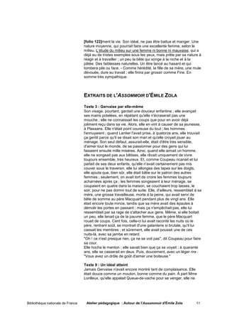 [folio 122]ment la vie. Son idéal, ne pas être battue et manger. Une
                                   nature moyenne, qui pourrait faire une excellente femme, selon le
                                   milieu. L’étude du milieu sur une femme ni bonne ni mauvaise, qui a
                                   déjà eu de tristes exemples sous les yeux, mais prête par sa nature à
                                   réagir et à travailler ; un peu la bête qui songe à la niche et à la
                                   pâtée. Des faiblesses naturelles. Un être lancé au hasard et qui
                                   tombera pile ou face. - Comme hérédité, la fille de sa mère, une mule
                                   dévouée, dure au travail ; elle finira par grossir comme Fine. En
                                   somme très sympathique.



                                   EXTRAITS DE L'ASSOMMOIR D'ÉMILE ZOLA

                                   Texte 3 : Gervaise par elle-même
                                   Son visage, pourtant, gardait une douceur enfantine ; elle avançait
                                   ses mains potelées, en répétant qu'elle n'écraserait pas une
                                   mouche ; elle ne connaissait les coups que pour en avoir déjà
                                   joliment reçu dans sa vie. Alors, elle en vint à causer de sa jeunesse,
                                   à Plassans. Elle n'était point coureuse du tout ; les hommes
                                   l'ennuyaient ; quand Lantier l'avait prise, à quatorze ans, elle trouvait
                                   ça gentil parce qu'il se disait son mari et qu'elle croyait jouer au
                                   ménage. Son seul défaut, assurait-elle, était d'être très sensible,
                                   d'aimer tout le monde, de se passionner pour des gens qui lui
                                   faisaient ensuite mille misères. Ainsi, quand elle aimait un homme,
                                   elle ne songeait pas aux bêtises, elle rêvait uniquement de vivre
                                   toujours ensemble, très heureux. Et, comme Coupeau ricanait et lui
                                   parlait de ses deux enfants, qu'elle n'avait certainement pas mis
                                   couver sous le traversin, elle lui allongea des tapes sur les doigts,
                                   elle ajouta que, bien sûr, elle était bâtie sur le patron des autres
                                   femmes ; seulement, on avait tort de croire les femmes toujours
                                   acharnées après ça ; les femmes songeaient à leur ménage, se
                                   coupaient en quatre dans la maison, se couchaient trop lasses, le
                                   soir, pour ne pas dormir tout de suite. Elle, d'ailleurs, ressemblait à sa
                                   mère, une grosse travailleuse, morte à la peine, qui avait servi de
                                   bête de somme au père Macquart pendant plus de vingt ans. Elle
                                   était encore toute mince, tandis que sa mère avait des épaules à
                                   démolir les portes en passant ; mais ça n'empêchait pas, elle lui
                                   ressemblait par sa rage de s'attacher aux gens. Même, si elle boitait
                                   un peu, elle tenait ça de la pauvre femme, que le père Macquart
                                   rouait de coups. Cent fois, celle-ci lui avait raconté les nuits où le
                                   père, rentrant soûl, se montrait d'une galanterie si brutale, qu'il lui
                                   cassait les membres ; et sûrement, elle avait poussé une de ces
                                   nuits-là, avec sa jambe en retard.
                                   "Oh ! ce n'est presque rien, ça ne se voit pas", dit Coupeau pour faire
                                   sa cour.
                                   Elle hocha le menton ; elle savait bien que ça se voyait ; à quarante
                                   ans, elle se casserait en deux. Puis, doucement, avec un léger rire :
                                   "Vous avez un drôle de goût d'aimer une boiteuse."

                                   Texte 9 : Un idéal atteint
                                   Jamais Gervaise n'avait encore montré tant de complaisance. Elle
                                   était douce comme un mouton, bonne comme du pain. À part Mme
                                   Lorilleux, qu'elle appelait Queue-de-vache pour se venger, elle ne




Bibliothèque nationale de France    Atelier pédagogique : Autour de l'Assommoir d'Émile Zola             11
 