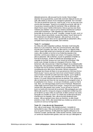 détestait personne, elle excusait tout le monde. Dans le léger
                                   abandon de sa gueulardise, quand elle avait bien déjeuné et pris son
                                   café, elle cédait au besoin d'une indulgence générale. Son mot était :
                                   "On doit se pardonner entre soi, n'est-ce pas, si l'on ne veut pas vivre
                                   comme des sauvages." Quand on lui parlait de sa bonté, elle riait. Il
                                   n'aurait plus manqué qu’elle fût méchante ! Elle se défendait, elle
                                   disait n'avoir aucun mérite à être bonne. Est-ce que tous ses rêves
                                   n'étaient pas réalisés ? est-ce qu'il lui restait à ambitionner quelque
                                   chose dans l'existence ? Elle rappelait son idéal d'autrefois,
                                   lorsqu'elle se trouvait sur le pavé : travailler, manger du pain, avoir un
                                   trou à soi, élever ses enfants, ne pas être battue, mourir dans son lit.
                                   Et maintenant son idéal était dépassé ; elle avait tout, et en plus
                                   beau. Quant à mourir dans son lit, ajoutait-elle en plaisantant, elle y
                                   comptait mais le plus tard possible, bien entendu.

                                   Texte 11 : La torpeur
                                   Au milieu de cette indignation publique, Gervaise vivait tranquille,
                                   lasse et un peu endormie. Dans les commencements, elle s'était
                                   trouvée bien coupable, bien sale, et elle avait eu un dégoût d'elle-
                                   même. Quand elle sortait de la chambre de Lantier, elle se lavait les
                                   mains, elle mouillait un torchon et se frottait les épaules à les
                                   écorcher, comme pour enlever son ordure. Si Coupeau cherchait
                                   alors à plaisanter, elle se fâchait, courait en grelottant s'habiller au
                                   fond de la boutique ; et elle ne tolérait pas davantage que le
                                   chapelier la touchât, lorsque son mari venait de l'embrasser. Elle
                                   aurait voulu changer de peau en changeant d'homme. Mais,
                                   lentement, elle s'accoutumait. C'était trop fatigant de se débarbouiller
                                   chaque fois. Ses paresses l'amollissaient, son besoin d'être heureuse
                                   lui faisait tirer tout le bonheur possible de ses embêtements. Elle était
                                   complaisante pour elle et pour les autres, tâchait uniquement
                                   d'arranger les choses de façon à ce que personne n'eût trop d'ennui.
                                   N'est-ce pas ? pourvu que son mari et son amant fussent contents,
                                   que la maison marchât son petit train-train régulier, qu'on rigolât du
                                   matin au soir, tous gras, tous satisfaits de la vie et se la coulant
                                   douce, il n'y avait vraiment pas de quoi se plaindre. Puis, après tout,
                                   elle ne devait pas tant faire de mal, puisque ça s'arrangeait si bien, à
                                   la satisfaction d'un chacun ; on est puni d'ordinaire, quand on fait le
                                   mal. Alors, son dévergondage avait tourné à l'habitude. Maintenant,
                                   c'était réglé comme le boire et le manger ; chaque fois que Coupeau
                                   rentrait soûl, elle passait chez Lantier, ce qui arrivait au moins le
                                   lundi, le mardi et le mercredi de la semaine. Elle partageait ses nuits.
                                   Même elle avait fini, lorsque le zingueur simplement ronflait trop fort,
                                   par le lâcher au beau milieu du sommeil, et allait continuer son dodo
                                   tranquille sur l'oreiller du voisin. Ce n'était pas qu'elle éprouvât plus
                                   d'amitié pour le chapelier. Non, elle le trouvait seulement plus
                                   propre ; elle se reposait mieux dans sa chambre, où elle croyait
                                   prendre un bain. Enfin, elle ressemblait aux chattes qui aiment à se
                                   coucher en rond sur le linge blanc.

                                   Texte 16 : L’eau-de-vie de l’Assommoir
                                   Non, elle en avait assez. Elle hésitait pourtant. L'anisette lui
                                   barbouillait le cœur. Elle aurait plutôt pris quelque chose de raide
                                   pour se guérir l’estomac. Et elle jetait des regards obliques sur la
                                   machine à soûler, derrière elle. Cette sacrée marmite, ronde comme
                                   un ventre de chaudronnière grasse, avec son nez qui s'allongeait et




Bibliothèque nationale de France    Atelier pédagogique : Autour de l'Assommoir d'Émile Zola             12
 