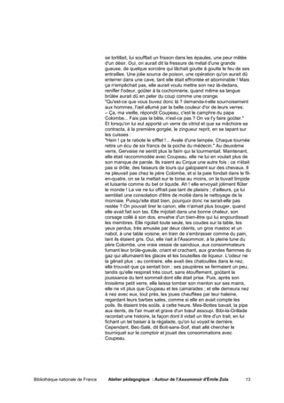 se tortillait, lui soufflait un frisson dans les épaules, une peur mêlée
                                   d'un désir. Oui, on aurait dit la fressure de métal d'une grande
                                   gueuse, de quelque sorcière qui lâchait goutte à goutte le feu de ses
                                   entrailles. Une jolie source de poison, une opération qu'on aurait dû
                                   enterrer dans une cave, tant elle était effrontée et abominable ! Mais
                                   ça n'empêchait pas, elle aurait voulu mettre son nez là-dedans,
                                   renifler l'odeur, goûter à la cochonnerie, quand même sa langue
                                   brûlée aurait dû en peler du coup comme une orange.
                                   "Qu'est-ce que vous buvez donc là ? demanda-t-elle sournoisement
                                   aux hommes, l'œil allumé par la belle couleur d'or de leurs verres.
                                   – Ça, ma vieille, répondit Coupeau, c'est le camphre du papa
                                   Colombe... Fais pas la bête, n'est-ce pas ? On va t'y faire goûter."
                                   Et lorsqu'on lui eut apporté un verre de vitriol et que sa mâchoire se
                                   contracta, à la première gorgée, le zingueur reprit, en se tapant sur
                                   les cuisses :
                                   "Hein ! ça te rabote le sifflet !... Avale d'une lampée. Chaque tournée
                                   retire un écu de six francs de la poche du médecin." Au deuxième
                                   verre, Gervaise ne sentit plus la faim qui la tourmentait. Maintenant,
                                   elle était raccommodée avec Coupeau, elle ne lui en voulait plus de
                                   son manque de parole. Ils iraient au Cirque une autre fois ; ce n'était
                                   pas si drôle, des faiseurs de tours qui galopaient sur des chevaux. Il
                                   ne pleuvait pas chez le père Colombe, et si la paie fondait dans le fil-
                                   en-quatre, on se la mettait sur le torse au moins, on la buvait limpide
                                   et luisante comme du bel or liquide. Ah ! elle envoyait joliment flûter
                                   le monde ! La vie ne lui offrait pas tant de plaisirs ; d'ailleurs, ça lui
                                   semblait une consolation d'être de moitié dans le nettoyage de la
                                   monnaie. Puisqu'elle était bien, pourquoi donc ne serait-elle pas
                                   restée ? On pouvait tirer le canon, elle n'aimait plus bouger, quand
                                   elle avait fait son tas. Elle mijotait dans une bonne chaleur, son
                                   corsage collé à son dos, envahie d'un bien-être qui lui engourdissait
                                   les membres. Elle rigolait toute seule, les coudes sur la table, les
                                   yeux perdus, très amusée par deux clients, un gros mastoc et un
                                   nabot, à une table voisine, en train de s'embrasser comme du pain,
                                   tant ils étaient gris. Oui, elle riait à l'Assommoir, à la pleine lune du
                                   père Colombe, une vraie vessie de saindoux, aux consommateurs
                                   fumant leur brûle-gueule, criant et crachant, aux grandes flammes du
                                   gaz qui allumaient les glaces et les bouteilles de liqueur. L'odeur ne
                                   la gênait plus ; au contraire, elle avait des chatouilles dans le nez,
                                   elle trouvait que ça sentait bon ; ses paupières se fermaient un peu,
                                   tandis qu'elle respirait très court, sans étouffement, goûtant la
                                   jouissance du lent sommeil dont elle était prise. Puis, après son
                                   troisième petit verre, elle laissa tomber son menton sur ses mains,
                                   elle ne vit plus que Coupeau et les camarades ; et elle demeura nez
                                   à nez avec eux, tout près, les joues chauffées par leur haleine,
                                   regardant leurs barbes sales, comme si elle en avait compte les
                                   poils. Ils étaient très soûls, à cette heure. Mes-Bottes bavait, la pipe
                                   aux dents, de l'air muet et grave d'un bœuf assoupi. Bibi-la-Grillade
                                   racontait une histoire, la façon dont il vidait un litre d'un trait, en lui
                                   fichant un tel baiser à la régalade, qu'on lui voyait le derrière.
                                   Cependant, Bec-Salé, dit Boit-sans-Soif, était allé chercher le
                                   tourniquet sur le comptoir et jouait des consommations avec
                                   Coupeau.




Bibliothèque nationale de France    Atelier pédagogique : Autour de l'Assommoir d'Émile Zola               13
 