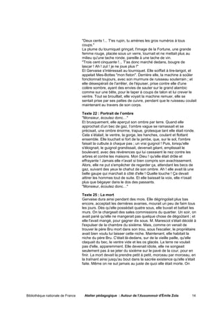 "Deux cents !... T'es rupin, tu amènes les gros numéros à tous
                                   coups."
                                   La plume du tourniquet grinçait, l'image de la Fortune, une grande
                                   femme rouge, placée sous un verre, tournait et ne mettait plus au
                                   milieu qu'une tache ronde, pareille à une tache de vin.
                                   "Trois cent cinquante !... T'as donc marché dedans, bougre de
                                   lascar ! Ah ! zut ! je ne joue plus !"
                                   Et Gervaise s'intéressait au tourniquet. Elle soiffait à tire-larigot, et
                                   appelait Mes-Bottes "mon fiston". Derrière elle, la machine à soûler
                                   fonctionnait toujours, avec son murmure de ruisseau souterrain ; et
                                   elle désespérait de l'arrêter, de l'épuiser, prise contre elle d'une
                                   colère sombre, ayant des envies de sauter sur le grand alambic
                                   comme sur une bête, pour le taper à coups de talon et lui crever le
                                   ventre. Tout se brouillait, elle voyait la machine remuer, elle se
                                   sentait prise par ses pattes de cuivre, pendant que le ruisseau coulait
                                   maintenant au travers de son corps.

                                   Texte 22 : Portrait de l’ombre
                                   "Monsieur, écoutez donc…"
                                   Et brusquement, elle aperçut son ombre par terre. Quand elle
                                   approchait d’un bec de gaz, l’ombre vague se ramassait et se
                                   précisait, une ombre énorme, trapue, grotesque tant elle était ronde.
                                   Cela s’étalait, le ventre, la gorge, les hanches, coulant et flottant
                                   ensemble. Elle louchait si fort de la jambe, que, sur le sol, l'ombre
                                   faisait la culbute à chaque pas ; un vrai guignol ! Puis, lorsqu'elle
                                   s'éloignait, le guignol grandissait, devenait géant, emplissait le
                                   boulevard, avec des révérences qui lui cassaient le nez contre les
                                   arbres et contre les maisons. Mon Dieu ! qu'elle était drôle et
                                   effrayante ! Jamais elle n'avait si bien compris son avachissement.
                                   Alors, elle ne put s'empêcher de regarder ça, attendant les becs de
                                   gaz, suivant des yeux le chahut de son ombre. Ah ! elle avait là une
                                   belle gaupe qui marchait à côté d'elle ! Quelle touche ! Ça devait
                                   attirer les hommes tout de suite. Et elle baissait la voix, elle n'osait
                                   plus que bégayer dans le dos des passants.
                                   "Monsieur, écoutez donc…"

                                   Texte 25 : La mort
                                   Gervaise dura ainsi pendant des mois. Elle dégringolait plus bas
                                   encore, acceptait les dernières avanies, mourait un peu de faim tous
                                   les jours. Dès qu'elle possédait quatre sous, elle buvait et battait les
                                   murs. On la chargeait des sales commissions du quartier. Un soir, on
                                   avait parié qu'elle ne mangerait pas quelque chose de dégoûtant ; et
                                   elle l'avait mangé, pour gagner dix sous. M. Marescot s'était décidé à
                                   l'expulser de la chambre du sixième. Mais, comme on venait de
                                   trouver le père Bru mort dans son trou, sous l'escalier, le propriétaire
                                   avait bien voulu lui laisser cette niche. Maintenant, elle habitait la
                                   niche du père Bru. C'était là-dedans, sur de la vieille paille, qu'elle
                                   claquait du bec, le ventre vide et les os glacés. La terre ne voulait
                                   pas d'elle, apparemment. Elle devenait idiote, elle ne songeait
                                   seulement pas à se jeter du sixième sur le pavé de la cour, pour en
                                   finir. La mort devait la prendre petit à petit, morceau par morceau, en
                                   la traînant ainsi jusqu'au bout dans la sacrée existence qu'elle s'était
                                   faite. Même on ne sut jamais au juste de quoi elle était morte. On




Bibliothèque nationale de France    Atelier pédagogique : Autour de l'Assommoir d'Émile Zola             14
 