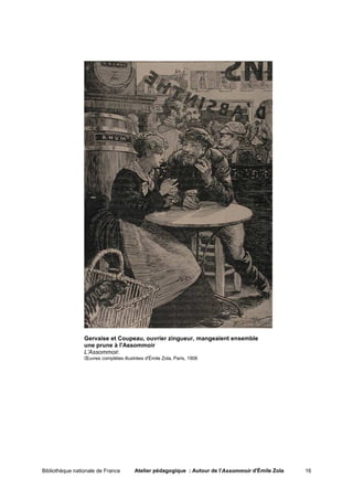 Gervaise et Coupeau, ouvrier zingueur, mangeaient ensemble
                 une prune à l'Assommoir
                 L'Assommoir.
                 Œuvres complètes illustrées d'Émile Zola, Paris, 1906




Bibliothèque nationale de France        Atelier pédagogique : Autour de l'Assommoir d'Émile Zola   16
 