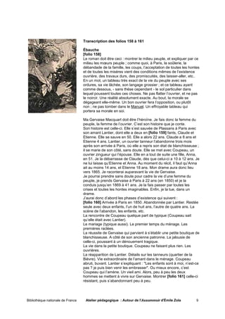 Transcription des folios 158 à 161

                                   Ébauche
                                   [folio 158]
                                   Le roman doit être ceci : montrer le milieu peuple, et expliquer par ce
                                   milieu les mœurs peuple ; comme quoi, à Paris, la soûlerie, la
                                   débandade de la famille, les coups, l’acceptation de toutes les hontes
                                   et de toutes les misères vient des conditions mêmes de l’existence
                                   ouvrière, des travaux durs, des promiscuités, des laisser-aller, etc..
                                   En un mot, un tableau très exact de la vie du peuple avec ses
                                   ordures, sa vie lâchée, son langage grossier ; et ce tableau ayant
                                   comme dessous, - sans thèse cependant - le sol particulier dans
                                   lequel poussent toutes ces choses. Ne pas flatter l’ouvrier, et ne pas
                                   le noircir. Une réalité absolument exacte. Au bout, la morale se
                                   dégageant elle-même. Un bon ouvrier fera l’opposition, ou plutôt
                                   non ; ne pas tomber dans le Manuel. Un effroyable tableau qui
                                   portera sa morale en soi.

                                   Ma Gervaise Macquart doit être l’héroïne. Je fais donc la femme du
                                   peuple, la femme de l’ouvrier. C’est son histoire que je conte.
                                   Son histoire est celle-ci. Elle s’est sauvée de Plassans à Paris avec
                                   son amant Lantier, dont elle a deux en [folio 159] fants, Claude et
                                   Etienne. Elle se sauve en 50. Elle a alors 22 ans. Claude a 8 ans et
                                   Etienne 4 ans. Lantier, un ouvrier tanneur l’abandonne trois mois
                                   après son arrivée à Paris, où elle a repris son état de blanchisseuse ;
                                   il se marie de son côté, sans doute. Elle se met avec Coupeau, un
                                   ouvrier zingueur qui l’épouse. Elle en a tout de suite une fille, Anna,
                                   en 51. Je la débarrasse de Claude, dès que celui-ci a 10 à 12 ans. Je
                                   ne lui laisse qu’Etienne et Anna. Au moment du récit, il faut qu’Anna
                                   ait au moins 14 ans, et Etienne 18 ans. Mon drame aura donc lieu
                                   vers 1865. Je raconterai auparavant la vie de Gervaise.
                                   Je pourrai prendre sans doute pour cadre la vie d’une femme du
                                   peuple, je prends Gervaise à Paris à 22 ans (en 1850) et je la
                                   conduis jusqu’en 1869 à 41 ans. Je la fais passer par toutes les
                                   crises et toutes les hontes imaginables. Enfin, je la tue, dans un
                                   drame.
                                   J’aurai donc d’abord les phases d’existence qui suivent :
                                   [folio 160] Arrivée à Paris en 1850. Abandonnée par Lantier. Restée
                                   seule avec deux enfants, l’un de huit ans, l’autre de quatre ans. La
                                   scène de l’abandon, les enfants, etc.
                                   La rencontre de Coupeau quelque part de typique (Coupeau sait
                                   qu’elle était avec Lantier).
                                   Le mariage (typique aussi). Le premier temps du ménage. Les
                                   premières raclées.
                                   La réussite de Gervaise qui parvient à s’établir une petite boutique de
                                   blanchisseuse. A côté de son ancienne patronne. La jalousie de
                                   celle-ci, poussant à un dénouement tragique.
                                   La vie dans la petite boutique. Coupeau ne faisant plus rien. Les
                                   ouvrières.
                                   La réapparition de Lantier. Détails sur les tanneurs (quartier de la
                                   Bièvre). Vie extraordinaire de l’amant dans le ménage. Coupeau
                                   abruti, buvant. Lantier s’expliquant : "Les enfants sont à moi, n’est-ce
                                   pas ? je puis bien venir les embrasser". Ou mieux encore, c’est
                                   Coupeau qui l’amène. Un vieil ami. Alors, peu à peu les deux
                                   hommes se mettent à vivre sur Gervaise. Montrer [folio 161] celle-ci
                                   résistant, puis s’abandonnant peu à peu.




Bibliothèque nationale de France    Atelier pédagogique : Autour de l'Assommoir d'Émile Zola             9
 