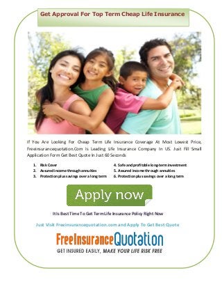 If You Are Looking For Cheap Term Life Insurance Coverage At Most Lowest Price,
Freeinsurancequotation.Com Is Leading Life Insurance Company In US. Just Fill Small
Application Form Get Best Quote In Just 60 Seconds
1. Risk Cover 4. Safe and profitable long-term investment
2. Assured income through annuities 5. Assured income through annuities
3. Protection plus savings over a long term 6. Protection plus savings over a long term
It Is Best Time To Get Term Life Insurance Policy Right Now
Just Visit Freeinsurancequotation.com and Apply To Get Best Quote
Get Approval For Top Term Cheap Life Insurance
 