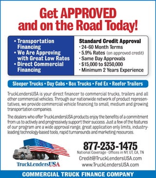 Get APPROVED 
and on the Road Today! 
• Transportation 
Financing 
• We Are Approving 
with Great Low Rates 
• Direct Commercial 
Financing 
Standard Credit Approval 
• 24-60 Month Terms 
• 5.9% Rates (on approved credit) 
• Same Day Approvals 
• $15,000 to $250,000 
• Minimum 2 Years Experience 
Sleeper Trucks • Day Cabs • Box Trucks • Fed Ex • Reefer Trailers 
TruckLendersUSA is your direct financer to commercial trucks, trailers and all 
other commercial vehicles. Through our nationwide network of product represen-tatives, 
we provide commercial vehicle financing to small, medium and growing 
transportation companies. 
The dealers who offer TruckLendersUSA products enjoy the benefits of a commitment 
from us to actively and progressively support their success. Just a few of the features 
of our program are a wide approval range, great application only limits, industry-leading 
technology-based tools, rapid turnarounds and marketing resources. 
877-233-1475 
National Coverage · Offices in NY, UT, CA, TN 
Credit@TruckLendersUSA.com 
www.TruckLendersUSA.com 
COMMERCIAL TRUCK FINANCE COMPANY 
