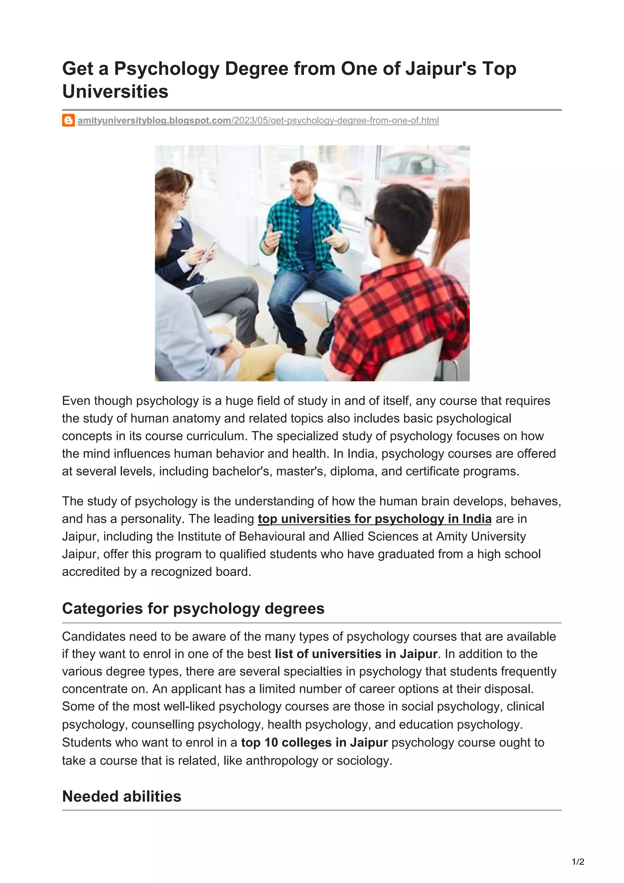1/2
amityuniversityblog.blogspot.com/2023/05/get-psychology-degree-from-one-of.html
Get a Psychology Degree from One of Jaipur's Top
Universities
Even though psychology is a huge field of study in and of itself, any course that requires
the study of human anatomy and related topics also includes basic psychological
concepts in its course curriculum. The specialized study of psychology focuses on how
the mind influences human behavior and health. In India, psychology courses are offered
at several levels, including bachelor's, master's, diploma, and certificate programs.
The study of psychology is the understanding of how the human brain develops, behaves,
and has a personality. The leading top universities for psychology in India are in
Jaipur, including the Institute of Behavioural and Allied Sciences at Amity University
Jaipur, offer this program to qualified students who have graduated from a high school
accredited by a recognized board.
Categories for psychology degrees
Candidates need to be aware of the many types of psychology courses that are available
if they want to enrol in one of the best list of universities in Jaipur. In addition to the
various degree types, there are several specialties in psychology that students frequently
concentrate on. An applicant has a limited number of career options at their disposal.
Some of the most well-liked psychology courses are those in social psychology, clinical
psychology, counselling psychology, health psychology, and education psychology.
Students who want to enrol in a top 10 colleges in Jaipur psychology course ought to
take a course that is related, like anthropology or sociology.
Needed abilities
 