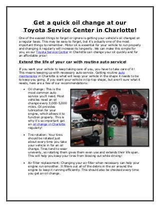 Get a quick oil change at our
Toyota Service Center in Charlotte!
One of the easiest things to forget or ignore is getting your vehicle’s oil changed on
a regular basis. This may be easy to forget, but it’s actually one of the most
important things to remember. Motor oil is essential for your vehicle to run properly
and changing it regularly will increase its longevity. We can make this simple for
you, as our Toyota Service Center in Charlotte can change your oil quickly and for
an affordable price!
Extend the life of your car with routine auto service!
If you want your vehicle to keep taking care of you, you have to take care of it!
This means keeping up with necessary auto service. Getting routine auto
maintenance in Charlotte is what will keep your vehicle in the shape it needs to be
to keep you going. If you want your vehicle in tip-top shape, but aren’t sure what it
needs, here are a few of our recommendations:
 Oil change: This is the
most common auto
service you’ll need. Most
vehicles need an oil
change every 3,000-5,000
miles. Oil provides
lubrication for your
engine, which allows it to
function properly. This is
why it’s so important get
an oil change in Charlotte
regularly!
 Tire rotation: Your tires
should be rotated just
about every time you take
your vehicle in for an oil
change. Tires tend to wear
unevenly, so rotating them gives them even use and extends their life span.
This will help you keep your tires from blowing out while driving!
 Air filter replacement: Changing your air filter when necessary can help your
engine run smoother. It filters out all of the debris in the air around the
engine to keep it running efficiently. This should also be checked every time
you get an oil change.
 