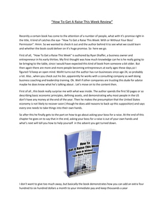 “How To Get A Raise This Week Review”


Recently a certain book has come to the attention of a number of people, what with it’s promise right in
the title, it kind of catches the eye- “How To Get a Raise This Week: With or Without Your Boss’
Permission”. Hmm. So we wanted to check it out and the author behind it to see what we could learn
and whether the book could deliver on it’s huge promise. So here we go.

First of all, “How To Get a Raise This Week” is authored by Ryan Shaffer, a business owner and
entrepreneur in his early thirties. My first thought was how much knowledge can he is he really going to
be bringing to the table, since I would have expected this kind of book from someone a bit older. But
then again there are more and more people becoming entrepreneurs at early ages these days,so I
figured I’d keep an open mind. Wellit turns out the author has run businesses since age 24, so probably
a lot. Also , when you check out his bio ,apparently he works with a consulting company as well doing
business coaching and leadership training. Ok. Well if other companies are trusting this dude for advice
maybe he does know what he’s talking about . Let’s move on to the content then.

First of all , this book really surprise me with what was inside. The author spends the first 50 pages or so
describing basic economic principles, defining assets, and demonstrating why most people in the US
don’t have any money at the end of the year. Then he makes the presumption that the United States
economy is not likely to recover soon ( though he does add reasons to back up this supposition) and says
every one needs to take things into their own hands.

So after this he finally gets to the part on how to go about asking your boss for a raise. At the end of this
chapter he goes on to say that in the end, asking your boss for a raise is out of your own hands-and
what’s next will tell you how to help yourself in the advent you get turned down.




I don’t want to give too much away, but basically the book demonstrates how you can add an extra four
hundred to six hundred dollars a month to your immediate pay and keep thousands a year
 