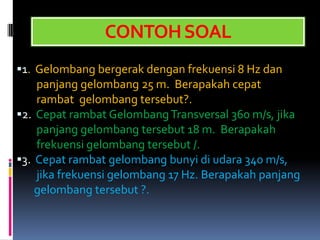 CONTOH SOAL
1. Gelombang bergerak dengan frekuensi 8 Hz dan
    panjang gelombang 25 m. Berapakah cepat
    rambat gelombang tersebut?.
2. Cepat rambat Gelombang Transversal 360 m/s, jika
    panjang gelombang tersebut 18 m. Berapakah
    frekuensi gelombang tersebut /.
3. Cepat rambat gelombang bunyi di udara 340 m/s,
    jika frekuensi gelombang 17 Hz. Berapakah panjang
    gelombang tersebut ?.
 