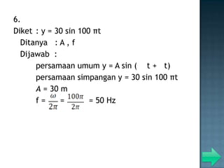 6.
Diket : y = 30 sin 100 πt
  Ditanya : A , f
  Dijawab :
      persamaan umum y = A sin ( t + t)
      persamaan simpangan y = 30 sin 100 πt
      A = 30 m
      f=     =        = 50 Hz
 