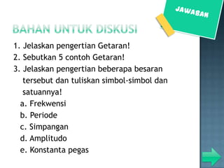 1. Jelaskan pengertian Getaran!
2. Sebutkan 5 contoh Getaran!
3. Jelaskan pengertian beberapa besaran
   tersebut dan tuliskan simbol-simbol dan
   satuannya!
  a. Frekwensi
  b. Periode
  c. Simpangan
  d. Amplitudo
  e. Konstanta pegas
 