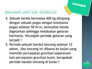 4. Sebuah benda bermassa 400 kg ditopang
   dengan sebuah pegas dengan konstanta
   pegas sebesar 50 N/m, kemudian benda
   digetarkan sehingga melakukan getaran
   harmonis. Hitunglah periode getaran yang
   terjadi !
5. Periode sebuah bandul lonceng sebesar 12
   sekon. Jika lonceng ini dibawa ke bulan yang
   memiliki percepatan gravitasi seperenam
   kali percepatan gravitasi bumi, berapakah
   periode bandul lonceng di bulan ?
 