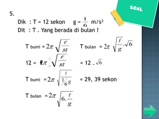 5.
                              1
     Dik : T = 12 sekon g =       m/s²
                              6
     Dit : T . Yang berada di bulan !

                                             
       T bumi = 2            T bulan =   2      . 6
                      g                       g
                     
       12 = 2        g       = 12 . 6
                         
       T bumi = 2    1 g     = 29, 39 sekon
                      6

       T bulan = 2      
                     6.
                        g
 