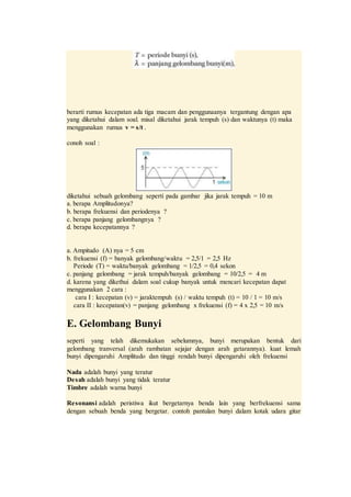 berarti rumus kecepatan ada tiga macam dan penggunaanya tergantung dengan apa
yang diketahui dalam soal. misal diketahui jarak tempuh (s) dan waktunya (t) maka
menggunakan rumus v = s/t .
conoh soal :
diketahui sebuah gelombang seperti pada gambar jika jarak tempuh = 10 m
a. berapa Amplitudonya?
b. berapa frekuensi dan periodenya ?
c. berapa panjang gelombangnya ?
d. berapa kecepatannya ?
a. Ampitudo (A) nya = 5 cm
b. frekuensi (f) = banyak gelombang/waktu = 2,5/1 = 2,5 Hz
Periode (T) = waktu/banyak gelombang = 1/2,5 = 0,4 sekon
c. panjang gelombang = jarak tempuh/banyak gelombang = 10/2,5 = 4 m
d. karena yang dikethui dalam soal cukup banyak untuk mencari kecepatan dapat
menggunakan 2 cara :
cara I : kecepatan (v) = jaraktempuh (s) / waktu tempuh (t) = 10 / 1 = 10 m/s
cara II : kecepatan(v) = panjang gelombang x frekuensi (f) = 4 x 2,5 = 10 m/s
E. Gelombang Bunyi
seperti yang telah dikemukakan sebelumnya, bunyi merupakan bentuk dari
gelombang tranversal (arah rambatan sejajar dengan arah getarannya). kuat lemah
bunyi dipengaruhi Amplitudo dan tinggi rendah bunyi dipengaruhi oleh frekuensi
Nada adalah bunyi yang teratur
Desah adalah bunyi yang tidak teratur
Timbre adalah warna bunyi
Resonansi adalah peristiwa ikut bergetarnya benda lain yang berfrekuensi sama
dengan sebuah benda yang bergetar. contoh pantulan bunyi dalam kotak udara gitar
 
