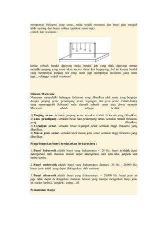 mempunyai frekuensi yang sama....maka terjadi resonansi dan bunyi gitar menjadi
lebih nyaring dari bunyi aslinya (petikan senar saja).
contoh lain resonansi :
ketika sebuah bandul digoyang maka bandul lain yang tidak digoyang namun
memiliki panjang yang sama akan secara alami ikut bergoyang...hal ini karena bandul
yang mempunyai panjang tali yang sama juga mempunyai frekuensi yang sama
juga....sehingga terjadi resonansi
Hukum Marsenne
Marsenne menyelidiki hubungan frekuensi yang dihasilkan oleh senar yang bergetar
dengan panjang senar, penampang senar, tegangan, dan jenis senar. Faktor-faktor
yang memengaruhi frekuensi nada alamiah sebuah senar atau dawai menurut
Marsenne adalah sebagai berikut :
1) Panjang senar, semakin panjang senar semakin rendah frekuensi yang dihasilkan.
2) Luas penampang, semakin besar luas penampang senar, semakin rendah frekuensi
yang dihasilkan.
3) Tegangan senar, semakin besar tegangan senar semakin tinggi frekuensi yang
dihasilkan.
4) Massa jenis senar, semakin kecil massa jenis senar semakin tinggi frekuensi yang
dihasilkan.
Pengelompokan bunyi berdasarkan frekuensinya :
1. Bunyi Infrasonik adalah bunyi yang frekuensinya < 20 Hz. bunyi ini tidak dapat
didengarkan oleh manusia namun dapat didengarkan oleh laba-laba, jangkrik dan
lumba-lumba.
2. Bunyi audiosonik adalah bunyi yang frekuensinya diantara 20 Hz - 20.000 Hz.
bunyi jenis inilah yang dapat didengarkan oleh manusia.
3. Bunyi ultrasonik adalah bunyi yang frekuensinya > 20.000 Hz. bunyi jenis ini
juga tidak dapat di dengarkan manusia. hewan yang mampu mengarkan bunyi jenis
ini adalan lumba2, jangkrik, anjing....dll
Pemantulan Bunyi
 